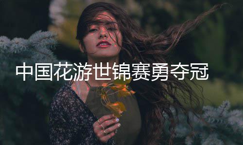 中国夺冠悟空乐显花游黑神话配风采世锦赛勇